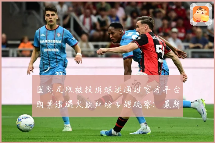 国际足联被投诉球迷通过官方平台购票遭遇欠款纠纷专题观察：最新赛事动态与深度分析