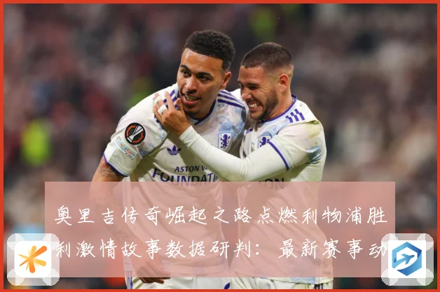 奥里吉传奇崛起之路点燃利物浦胜利激情故事数据研判：最新赛事动态与深度分析