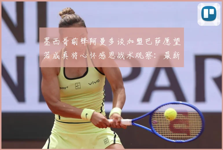 墨西哥前锋阿曼多谈加盟巴萨愿望若成真将心怀感恩战术观察：最新赛事动态与深度分析