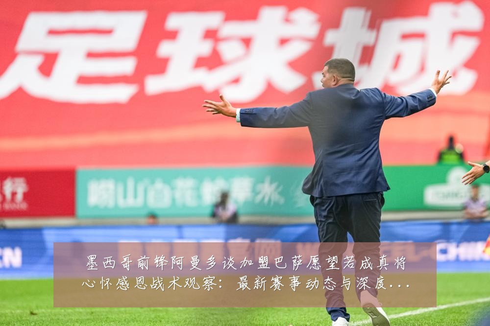 墨西哥前锋阿曼多谈加盟巴萨愿望若成真将心怀感恩战术观察:最新赛事动态与深度分析