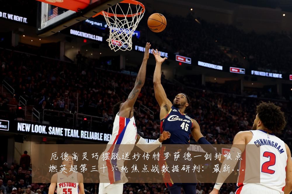 厄德高灵巧摆脱送妙传特罗萨德一剑封喉点燃英超第三十六轮焦点战数据研判:最新赛事动态与深度分析